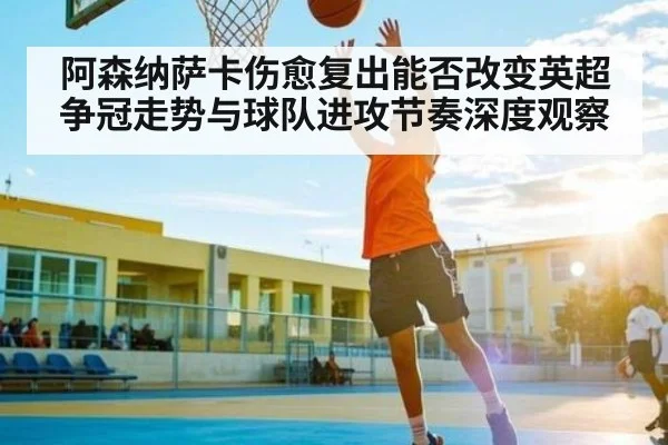 阿森纳萨卡伤愈复出能否改变英超争冠走势与球队进攻节奏深度观察